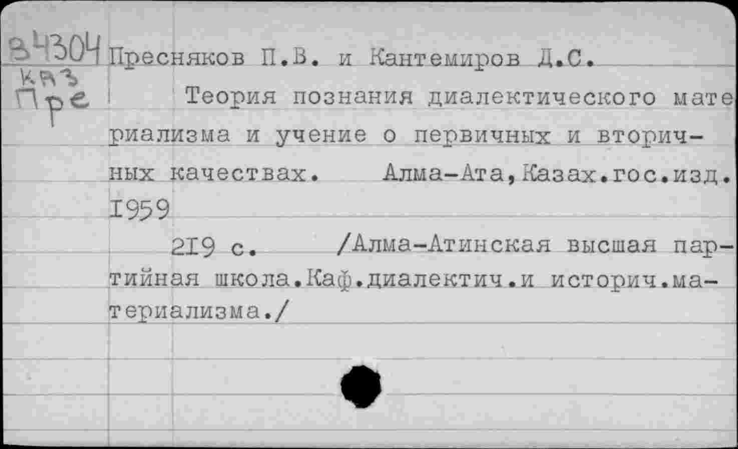 ﻿Г-		
3*'^4 Пресняков П.В. и Кантемиров Д.С.	
	
Пъе	Теория познания диалектического мате
г риализма и учение о первичных и вторич-	
ных	качествах.	Алма-Ата,Казах.гос.изд.
1959	
	РТР г..	/Алма-Атинская высшая пар-
тийная школа.Каф.диалектич.и историч.ма-	
териализма./	
	
	
	
	